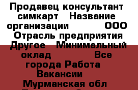 Продавец-консультант симкарт › Название организации ­ Qprom, ООО › Отрасль предприятия ­ Другое › Минимальный оклад ­ 28 000 - Все города Работа » Вакансии   . Мурманская обл.,Полярные Зори г.